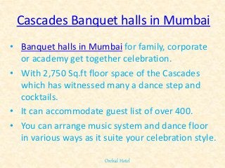 Cascades Banquet halls in Mumbai
• Banquet halls in Mumbai for family, corporate
or academy get together celebration.
• With 2,750 Sq.ft floor space of the Cascades
which has witnessed many a dance step and
cocktails.
• It can accommodate guest list of over 400.
• You can arrange music system and dance floor
in various ways as it suite your celebration style.
Orchid Hotel
 