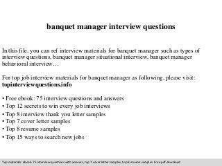 banquet manager interview questions 
In this file, you can ref interview materials for banquet manager such as types of 
interview questions, banquet manager situational interview, banquet manager 
behavioral interview… 
For top job interview materials for banquet manager as following, please visit: 
topinterviewquestions.info 
• Free ebook: 75 interview questions and answers 
• Top 12 secrets to win every job interviews 
• Top 8 interview thank you letter samples 
• Top 7 cover letter samples 
• Top 8 resume samples 
• Top 15 ways to search new jobs 
Top materials: ebook: 75 interview questions with answers, top 7 cover letter samples, top 8 resume samples. Free pdf download 
 