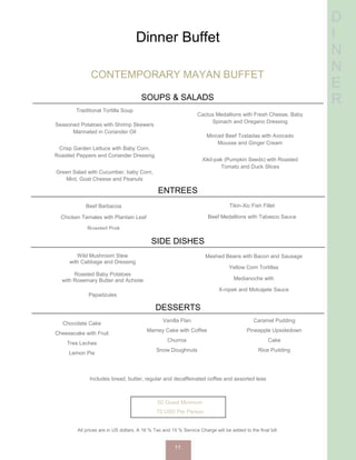 D
I
N
N
E
R
Dinner Buffet
CONTEMPORARY MAYAN BUFFET
SOUPS & SALADS
Traditional Tortilla Soup
Seasoned Potatoes with Shrimp Skewers
Marinated in Coriander Oil
Crisp Garden Lettuce with Baby Corn,
Roasted Peppers and Coriander Dressing
Green Salad with Cucumber, baby Corn,
Mint, Goat Cheese and Peanuts
Cactus Medallions with Fresh Cheese, Baby
Spinach and Oregano Dressing
Minced Beef Tostadas with Avocado
Mousse and Ginger Cream
Xikil-pak (Pumpkin Seeds) with Roasted
Tomato and Duck Slices
ENTREES
Beef Barbacoa
Chicken Tamales with Plantain Leaf
Roasted Pork
Tikin-Xic Fish Fillet
Beef Medallions with Tabasco Sauce
SIDE DISHES
Wild Mushroom Stew
with Cabbage and Dressing
Roasted Baby Potatoes
with Rosemary Butter and Achiote
Papadzules
Mashed Beans with Bacon and Sausage
Yellow Corn Tortillas
Medianoche with
X-nipek and Molcajete Sauce
DESSERTS
Chocolate Cake
Cheesecake with Fruit
Tres Leches
Lemon Pie
Vanilla Flan
Mamey Cake with Coffee
Churros
Snow Doughnuts
Caramel Pudding
Pineapple Upsidedown
Cake
Rice Pudding
Includes bread, butter, regular and decaffeinated coffee and assorted teas
50 Guest Minimum
75 USD Per Person
All prices are in US dollars. A 16 % Tax and 15 % Service Charge will be added to the final bill.
11
 