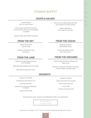 D
I
N
N
E
R
ITZAMNÁ BUFFET
SOUPS & SALADS
Lobster Bisque
with Five Spice Cream
Crispy Lettuce with Dried Tomatoes,
Coconut Slices, Shrimp and Champagne
Vinaigrette
Caprese Salad with Buffalo Mozzarella
Spinach and Arugula Salad with Goat
Goat Cheese and Indian Walnut
Polenta Medallions
with Prosciutto and Nuts
FROM THE SKY
Blackened Chicken
Leg and Thigh
Skewers of Roasted Turkey
with Bacon
FROM THE OCEAN
Seafood Casserole
with Shellfish Coulis
Chardonnay Salmon Fillet
with Fennel Confit
FROM THE LAND
Glazed Pork with Barbeque Sauce
and Pineapple
Baby Back Ribs Roasted with Fine Herbs
Beef Fillet Crusted with Thyme
FROM THE ORCHARD
Potato Stuffed with Bacon Mousse and
Yellow Curry
Wild Rice with Sliced Portobello, Provencal
Tomato Wedges and Basil Butter
DESSERTS
Tropical Fruit Tartlets
Cheesecake with Passion Fruit
Brownies with Nuts
Vanilla Panna Cotta with Raspberry
Compote
Vanilla Creme Brulée
Includes bread, butter, regular and decaffeinated coffee and assorted teas
50 Guest Minimum
75 USD Per Person
Blueberry Clafoutis
Tapioca with Red Fruit Compote
Walnut and Honey Tart
Linzer Cake
Caracas Chocolate Cake
All prices are in US dollars. A 16 % Tax and 15 % Service Charge will be added to the final bill.
12
 