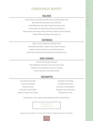 D
I
N
N
E
R
CHÉEN NIZUC BUFFET
SALADS
Seared Shrimp and Scallops with Micro Greens and Red Pepper Aioli
Beet Salad with Duck Breast and Fennel Confit
Lobster Medallions with Saffron Potatoes and Salmon Roe
Turkey Skewer with Goat Cheese Cream and Dill Essence
Garden Greens with Hearts of Palm, Parmesan Cheese and Citrus Dressing
Cheese Platter with Papaya and Ginger Jam
ENTREES
Rack of Lamb in Herb Crust and Garlic Confit
Seafood Stew with Butter, Capers and Sun Dried Tomatoes
Roasted Chicken with Rosemary and Artichoke Hearts
Pacific Salmon Fillet with Chardonnay Sauce and Royal Lemon
SIDE DISHES
Spinach with Escargot and Garlic
Potato Medallions with Bacon Cream and Goat Cheese
Confetti of Fresh Vegetables and Cherry Tomatoes
Chinese Peas with Tender Green Beans
DESSERTS
Chocolate Mousse Cake
Caramel Cheesecake
Passionfruit Cake
Chocolate Tart with Coffee
Bavarian Tropical Fruit Crumble
Chocolate Creme Brulée
Chocolate Almond Cake
Fruit Gratin in Grand Marnier
Pineapple Cake with Marzipan
Pistachio Panna Cotta
Includes bread, butter, regular and decaffeinated coffee and assorted teas
50 Guest Minimum
90 USD Per Person
All prices are in US dollars. A 16 % Tax and 15 % Service Charge will be added to the final bill.
15
 