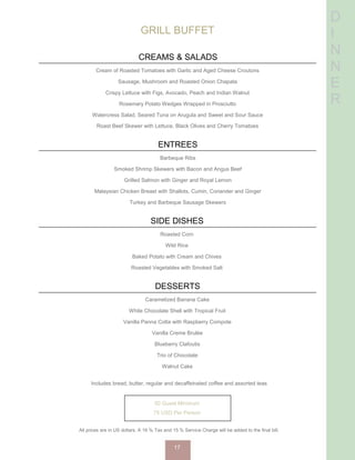 D
I
N
N
E
R
GRILL BUFFET
CREAMS & SALADS
Cream of Roasted Tomatoes with Garlic and Aged Cheese Croutons
Sausage, Mushroom and Roasted Onion Chapata
Crispy Lettuce with Figs, Avocado, Peach and Indian Walnut
Rosemary Potato Wedges Wrapped in Prosciutto
Watercress Salad, Seared Tuna on Arugula and Sweet and Sour Sauce
Roast Beef Skewer with Lettuce, Black Olives and Cherry Tomatoes
ENTREES
Barbeque Ribs
Smoked Shrimp Skewers with Bacon and Angus Beef
Grilled Salmon with Ginger and Royal Lemon
Malaysian Chicken Breast with Shallots, Cumin, Coriander and Ginger
Turkey and Barbeque Sausage Skewers
SIDE DISHES
Roasted Corn
Wild Rice
Baked Potato with Cream and Chives
Roasted Vegetables with Smoked Salt
DESSERTS
Caramelized Banana Cake
White Chocolate Shell with Tropical Fruit
Vanilla Panna Cotta with Raspberry Compote
Vanilla Creme Brulée
Blueberry Clafoutis
Trio of Chocolate
Walnut Cake
Includes bread, butter, regular and decaffeinated coffee and assorted teas
50 Guest Minimum
75 USD Per Person
All prices are in US dollars. A 16 % Tax and 15 % Service Charge will be added to the final bill.
17
 