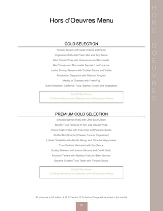 H
O
R
S
D’
O
E
U
V
R
E
S
Hors d’Oeuvres Menu
COLD SELECTION
Tomato Skewer with Goat Cheese and Pesto
Vegetarian Rolls with Fresh Mint and Soy Sauce
Mini Tomato Wrap with Guacamole and Mozzarella
Mini Tomato and Mozzarella Sandwich on Focaccia
Jumbo Shrimp Skewers with Cocktail Sauce and Vodka
Andalusian Gazpacho with Pistou of Arugula
Medley of Cheeses with Fresh Fig
Sushi Selection: California, Tuna, Salmon, Surimi and Vegetables
36 USD Per Dozen
12 Pieces Minimum per Selection and 4 Pieces per Person
PREMIUM COLD SELECTION
Smoked Salmon Rolls with Lime Sour Cream
Bluefin Tuna Tempura in Nori and Wasabi Wrap
Choux Pastry Filled with Foie Gras and Peacock Seeds
Stuffed Mini Brioche (Cheese, Tuna or Vegetarian)
Lobster Tartelette with Ataulfo Mango and Sriracha Mayonnaise
Tuna Sashimi Marinated with Soy Sauce
Scallop Skewers with Lemon Mousse and Confit Garlic
Avocado Tartare with Alaskan Crab and Beet Sprouts
Sesame Crusted Tuna Tataki with Teriyaki Sauce
50 USD Per Dozen
12 Pieces Minimum per Selection and 4 Pieces per Person
All prices are in US dollars. A 16 % Tax and 15 % Service Charge will be added to the final bill.
19
 