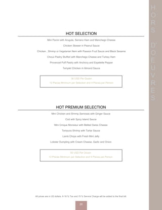 H
O
R
S
D’
O
E
U
V
R
E
S
HOT SELECTION
Mini Panini with Arugula, Serrano Ham and Manchego Cheese
Chicken Skewer in Peanut Sauce
Chicken , Shrimp or Vegetarian Nem with Passion Fruit Sauce and Black Sesame
Choux Pastry Stuffed with Manchego Cheese and Turkey Ham
Provenzal Puff Pastry with Anchovy and Espelette Pepper
Teriyaki Chicken in Almond Sauce
Spring Rolls with Sweet and Sour Sauce
36 USD Per Dozen
12 Pieces Minimum per Selection and 4 Pieces per Person
HOT PREMIUM SELECTION
Mini Chicken and Shrimp Samosas with Ginger Sauce
Cod with Spicy Island Sauce
Mini Croque Monsieur with Melted Swiss Cheese
Tempura Shrimp with Tartar Sauce
Lamb Chops with Fresh Mint Jelly
Lobster Dumpling with Cream Cheese, Garlic and Onion
50 USD Per Dozen
12 Pieces Minimum per Selection and 4 Pieces per Person
All prices are in US dollars. A 16 % Tax and 15 % Service Charge will be added to the final bill.
20
 