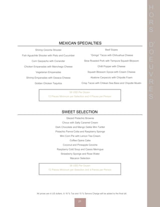 H
O
R
S
D’
O
E
U
V
R
E
S
SWEET SELECTION
Shrimp Ceviche Shooter
Fish Aguachile Shooter with Pisto and Cucumber
Corn Gazpacho with Coriander
Chicken Empanadas with Manchego Cheese
Vegetarian Empanadas
Shrimp Empanadas with Oaxaca Cheese
Golden Chicken Taquitos
38 USD Per Dozen
12 Pieces Minimum per Selection and 4 Pieces per Person
All prices are in US dollars. A 16 % Tax and 15 % Service Charge will be added to the final bill.
21
MEXICAN SPECIALTIES
36 USD Per Dozen
12 Pieces Minimum per Selection and 4 Pieces per Person
Glazed Pistachio Brownie
Choux with Salty Caramel Cream
Dark Chocolate and Mango Gelée Mini Tartlet
Pistachio Panna Cotta and Raspberry Sponge
Mini Corn Pie with Lemon Tea Cream
Coffee Opera Cake
Coconut and Pineapple Ceviche
Raspberry Cold Soup and Cassis Meringue
Strawberry Sponge and Rose Water
Macaron Selection
Beef Sopes
“Gringa” Tacos with Chihuahua Cheese
Slow Roasted Pork with Tempura Squash Blossom
Chilli Popper with Cheese
Squash Blossom Gyoza with Cream Cheese
Abalone Carpaccio with Chipotle Foam
Crisp Tacos with Chilean Sea Bass and Chipotle Muslin
 