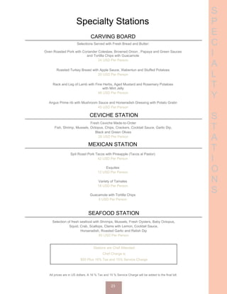 S
P
E
C
I
A
L
T
Y
S
T
A
T
I
O
N
S
Specialty Stations
CARVING BOARD
Selections Served with Fresh Bread and Butter:
Oven Roasted Pork with Coriander Coleslaw, Browned Onion , Papaya and Green Sauces
and Tortilla Chips with Guacamole
24 USD Per Person
Roasted Turkey Breast with Apple Sauce, Xtabentun and Stuffed Potatoes
20 USD Per Person
Rack and Leg of Lamb with Fine Herbs, Aged Mustard and Rosemary Potatoes
with Mint Jelly
48 USD Per Person
Angus Prime rib with Mushroom Sauce and Horseradish Dressing with Potato Gratin
45 USD Per Person
CEVICHE STATION
Fresh Ceviche Made-to-Order
Fish, Shrimp, Mussels, Octopus, Chips, Crackers, Cocktail Sauce, Garlic Dip,
Black and Green Olives
26 USD Per Person
MEXICAN STATION
Spit Roast Pork Tacos with Pineapple (Tacos al Pastor)
42 USD Per Person
Esquites
12 USD Per Person
Variety of Tamales
18 USD Per Person
Guacamole with Tortilla Chips
6 USD Per Person
SEAFOOD STATION
Selection of fresh seafood with Shrimps, Mussels, Fresh Oysters, Baby Octopus,
Squid, Crab, Scallops, Clams with Lemon, Cocktail Sauce,
Horseradish, Roasted Garlic and Relish Dip
60 USD Per Person
Stations are Chef Attended
Chef Charge is
$50 Plus 16% Tax and 15% Service Charge
All prices are in US dollars. A 16 % Tax and 15 % Service Charge will be added to the final bill.
23
 