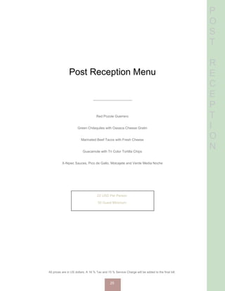 P
O
S
T
R
E
C
E
P
T
I
O
N
Post Reception Menu
Red Pozole Guerrero
Green Chilaquiles with Oaxaca Cheese Gratin
Marinated Beef Tacos with Fresh Cheese
Guacamole with Tri Color Tortilla Chips
X-Nipec Sauces, Pico de Gallo, Molcajete and Verde Media Noche
22 USD Per Person
50 Guest Minimum
All prices are in US dollars. A 16 % Tax and 15 % Service Charge will be added to the final bill.
25
 