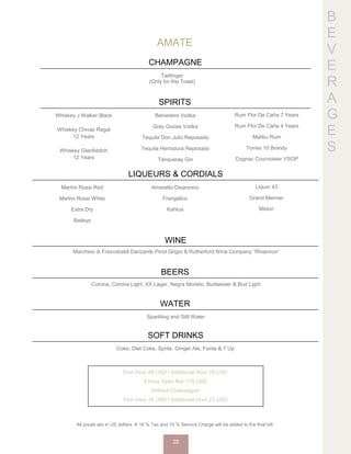 B
E
V
E
R
A
G
E
S
AMATE
CHAMPAGNE
Taittinger
(Only for the Toast)
SPIRITS
Whiskey J Walker Black
Whiskey Chivas Regal
12 Years
Whiskey Glenfiddich
12 Years
Belvedere Vodka
Grey Goose Vodka
Tequila Don Julio Reposado
Tequila Herradura Reposado
Tanqueray Gin
Rum Flor De Caña 7 Years
Rum Flor De Caña 4 Years
Malibu Rum
Torres 10 Brandy
Cognac Courvoisier VSOP
LIQUEURS & CORDIALS
Martini Rossi Red
Martini Rossi White
Extra Dry
Baileys
Amaretto Disaronno
Frangelico
Kahlua
Liquor 43
Grand Marnier
Midori
WINE
Marchesi di Frescobaldi Danzante Pinot Grigio & Rutherford Wine Company “Rhiannon”
BEERS
Corona, Corona Light, XX Lager, Negra Modelo, Budweiser & Bud Light
WATER
Sparkling and Still Water
SOFT DRINKS
Coke, Diet Coke, Sprite, Ginger Ale, Fanta & 7 Up
First Hour 48 USD / Additional Hour 29 USD
5 Hour Open Bar 115 USD
Without Champagne
First Hour 35 USD / Additional Hour 22 USD
All prices are in US dollars. A 16 % Tax and 15 % Service Charge will be added to the final bill.
28
 