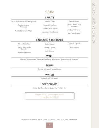B
E
V
E
R
A
G
E
S
CEIBA
SPIRITS
Tequila Herradura Blanco & Reposado
Tequila Hornitos
Reposado
Tequila Centenario Añejo
Smirnoff Vodka
Bacardi White Rum
Appleton Rum Special
Matusalem Rum Clasico
Tanqueray Gin
Dewar’s White Label
Whiskey
Jim Beam Whiskey
Don Pedro Brandy
LIQUEURS & CORDIALS
Martini Rossi Red
Martini Rossi White
Extra Dry
Amaretto Di Amore
Coffee Liqueur
Orange Liqueur
Melon Liqueur
Curacao Liqueur
Casis Liqueur
WINE
Marchesi di Frescobaldi Danzante Pinot Grigio & Rutherford Wine Company “Rhiannon”
BEERS
Corona, XX Lager & Negra Modelo
WATER
Sparkling and Still Water
SOFT DRINKS
Coke, Diet Coke, Sprite, Ginger Ale, Fanta, 7 Up
First Hour 29 USD / Additional Hour 21 USD
5 Hour Open Bar 100 USD
All prices are in US dollars. A 16 % Tax and 15 % Service Charge will be added to the final bill.
29
 