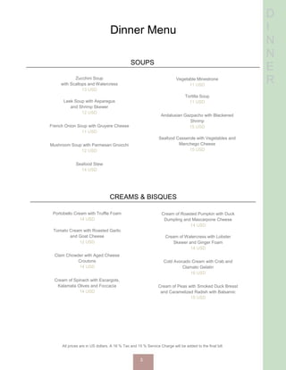 D
I
N
N
E
R
Dinner Menu
SOUPS
Zucchini Soup
with Scallops and Watercress
13 USD
Leek Soup with Asparagus
and Shrimp Skewer
12 USD
French Onion Soup with Gruyere Cheese
11 USD
Mushroom Soup with Parmesan Gnocchi
12 USD
Seafood Stew
14 USD
Vegetable Minestrone
11 USD
Tortilla Soup
11 USD
Andalusian Gazpacho with Blackened
Shrimp
15 USD
Seafood Casserole with Vegetables and
Manchego Cheese
15 USD
CREAMS & BISQUES
Portobello Cream with Truffle Foam
14 USD
Tomato Cream with Roasted Garlic
and Goat Cheese
12 USD
Clam Chowder with Aged Cheese
Croutons
14 USD
Cream of Spinach with Escargots,
Kalamata Olives and Foccacia
14 USD
Cream of Roasted Pumpkin with Duck
Dumpling and Mascarpone Cheese
14 USD
Cream of Watercress with Lobster
Skewer and Ginger Foam
14 USD
Cold Avocado Cream with Crab and
Clamato Gelatin
16 USD
Cream of Peas with Smoked Duck Breast
and Caramelized Radish with Balsamic
15 USD
All prices are in US dollars. A 16 % Tax and 15 % Service Charge will be added to the final bill.
3
 