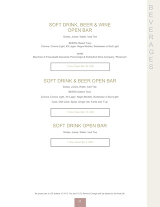 B
E
V
E
R
A
G
E
S
SOFT DRINK, BEER & WINE
OPEN BAR
Sodas, Juices, Water, Iced Tea
BEERS (Select Two)
Corona, Corona Light, XX Lager, Negra Modelo, Budweiser or Bud Light
WINE
Marchesi di Frescobaldi Danzante Pinot Grigio & Rutherford Wine Company “Rhiannon”
1 Hour Open Bar 30 USD
SOFT DRINK & BEER OPEN BAR
Sodas, Juices, Water, Iced Tea
BEERS (Select Two)
Corona, Corona Light, XX Lager, Negra Modelo, Budweiser or Bud Light
Coke, Diet Coke, Sprite, Ginger Ale, Fanta and 7 Up
1 Hour Open Bar 12 USD
SOFT DRINK OPEN BAR
Sodas, Juices, Water, Iced Tea
1 Hour Open Bar 4 USD
All prices are in US dollars. A 16 % Tax and 15 % Service Charge will be added to the final bill.
31
 