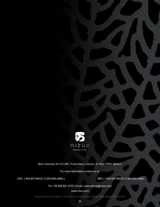 Blvd. Kukulcan Km.21+260, Punta Nizuc, Cancún, Q. Roo 77500, México
For more information contact us at:
USA: 1.855.MY.NIZUC (1.855.696.4982) | MEX: 1.800.MY.NIZUC (1.800.696.4982)
Tel: +52.998.891.5700 | Email: reservations@nizuc.com
www.nizuc.com
All prices are in US dollars. A 16 % Tax and 15 % Service Charge will be added to the final bill.
32
 