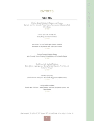 D
I
N
N
E
R
ENTREES
POULTRY
Chicken Breast Stuffed with Mascarpone Cheese,
Spinach and Pine Nuts with Potato Gratin, Asparagus and Balsamic Red
Wine Glaze
22 USD
Cornish Hen with Herb Butter,
Baby Arugula and Green Peas
22 USD
Blackened Chicken Breast with Saffron Polenta,
Harlequin of Vegetables and Portobello Cream
22 USD
Quinoa Crusted Chicken Breast
with Cheese, Herbs, Roasted Vegetables and Portobello Sauce
22 USD
Duck Breast with Mashed Potatoes,
Black Olives, Asparagus and Cherry Tomato Glazed in Pinot Noir and
Balsamic Vinegar
32 USD
Chicken Pizzaiola
with Tomatoes, Oregano, Mozzarella, Eggplant and Artichokes
22 USD
Turkey Breast Roulade
Stuffed with Spinach, Cream Cheese and Avocado with Wild Rice and
Fresh Beans
22 USD
All prices are in US dollars. A 16 % Tax and 15 % Service Charge will be added to the final bill.
5
 