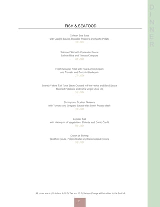 D
I
N
N
E
R
FISH & SEAFOOD
Chilean Sea Bass
with Capers Sauce, Roasted Peppers and Garlic Potato
35 USD
Salmon Fillet with Coriander Sauce
Saffron Rice and Tomato Compote
35 USD
Fresh Grouper Fillet with Real Lemon Cream
and Tomato and Zucchini Harlequin
27 USD
Seared Yellow Tail Tuna Steak Crusted in Fine Herbs and Basil Sauce
Mashed Potatoes and Extra Virgin Olive Oil
35 USD
Shrimp and Scallop Skewers
with Tomato and Oregano Sauce with Sweet Potato Mash
35 USD
Lobster Tail
with Harlequin of Vegetables, Polenta and Garlic Confit
50 USD
Crown of Shrimp
Shellfish Coulis, Potato Gratin and Caramelized Onions
35 USD
All prices are in US dollars. A 16 % Tax and 15 % Service Charge will be added to the final bill.
7
 