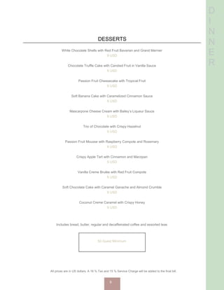 D
I
N
N
E
R
DESSERTS
White Chocolate Shells with Red Fruit Bavarian and Grand Marnier
9 USD
Chocolate Truffle Cake with Candied Fruit in Vanilla Sauce
9 USD
Passion Fruit Cheesecake with Tropical Fruit
9 USD
Soft Banana Cake with Caramelized Cinnamon Sauce
9 USD
Mascarpone Cheese Cream with Bailey’s Liqueur Sauce
9 USD
Trio of Chocolate with Crispy Hazelnut
9 USD
Passion Fruit Mousse with Raspberry Compote and Rosemary
9 USD
Crispy Apple Tart with Cinnamon and Marzipan
9 USD
Vanilla Creme Brulée with Red Fruit Compote
9 USD
Soft Chocolate Cake with Caramel Ganache and Almond Crumble
9 USD
Coconut Creme Caramel with Crispy Honey
9 USD
Red Berry Gratin with Caramelized Vanilla
9 USD
Creme Brulée with Guajillo Chili Mango Compote and Vanilla
9 USD
Includes bread, butter, regular and decaffeinated coffee and assorted teas
50 Guest Minimum
All prices are in US dollars. A 16 % Tax and 15 % Service Charge will be added to the final bill.
9
 