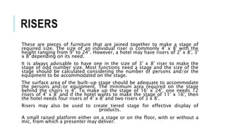RISERS
These are pieces of furniture that are joined together to make a stage of
required size. The size of an individual riser is commonly 4' x 8' with the
height ranging from 9" to 24". However, a hotel may have risers of 2' x 8', 3'
x 8' depending on its need.
It is always advisable to have one in the size of 3' x 8' riser to make the
stage of odd number size. Most functions need a stage and the size of the
stage should be calculated considering the number of persons and/or the
equipment to be accommodated on the stage.
The surface area of the built-up stage should be adequate to accommodate
the persons and/or equipment. The minimum area required on the stage
behind the chairs is 4'. To make up the stage of 16' x 24', one needs 12
risers of 4' x 8' and if the hotel wants to make the stage of 11' x 16', then
the hotel needs four risers of 4' x 8' and two risers of 3 x 8'.
Risers may also be used to create tiered stage for effective display of
products.
A small raised platform either on a stage or on the floor, with or without a
mic, from which a presenter may deliver.
 
