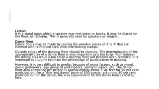 Lactern
It is a stand upon which a speaker may rest notes or books. It may be placed on
the floor, or tabletop. This is generally used by speakers or singers.
Dance Floor
Dance floors may be made by joining the wooden pieces of 3' x 3' that are
rimmed with reinforced steel with interlocking clamps.
Outside edges of the dancing floor should be slanting. The determination of the
appropriate size of a dance floor is very important as a too large floor reduces
the dining area while a too small a dancing floor will become over-crowded. It is
important to roughly estimate the percentage of participation in dancing.
However, it is very difficult to predict because of many factors, such as mood,
music preference, age group of participants, ability to dance, etc. The dance
floor area allowance per person is approximately about 3 sq. feet for 50 per cent
participation. For a 'dine and dance' party of 300 guests, assuming 50 per cent
participation for the dance, the area requirement for the dance floor is 450 sq.
feet.
 