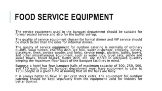 FOOD SERVICE EQUIPMENT
The service equipment used in the banquet department should be suitable for
formal seated service and also for the buffet set-up.
The quality of service equipment chosen for formal dinner and VIP service should
be much better than the ones for informal dinner.
The quality of service equipment for outdoor catering is normally of ordinary
quality. Soup tureen, chaffing dish, ice box, water dispenser, crockery, cutlery,
glassware, linen, service spoons and forks, service tongs, platters, ladles, bowls,
and other miscellaneous equipment, such as water jugs, cruet sets, pickle and
sauce bowls, bread basket, butter dish, etc. are stored in adequate quantity
keeping the maximum floor loads of the banquet facilities in mind.
Suppose a hotel has four banquet halls of maximum capacity of 300, 250, 500,
and 150 each, then the banquet department must have equipment to cater to
1200 people at a given time assuming that all the halls are busy.
It is always better to have 20 per cent stock extra. The equipment for outdoor
catering should be kept separately from the equipment used for indoors for
better control.
 