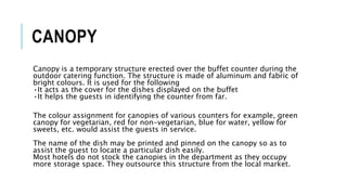CANOPY
Canopy is a temporary structure erected over the buffet counter during the
outdoor catering function. The structure is made of aluminum and fabric of
bright colours. It is used for the following
•It acts as the cover for the dishes displayed on the buffet
•It helps the guests in identifying the counter from far.
The colour assignment for canopies of various counters for example, green
canopy for vegetarian, red for non-vegetarian, blue for water, yellow for
sweets, etc. would assist the guests in service.
The name of the dish may be printed and pinned on the canopy so as to
assist the guest to locate a particular dish easily.
Most hotels do not stock the canopies in the department as they occupy
more storage space. They outsource this structure from the local market.
 