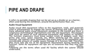 PIPE AND DRAPE
It refers to portable draping that can be set up as a divider or as a barrier,
often used during the exhibition, around the performance floor, etc.
Audio Visual Equipment
Audio visual (AV) equipment refers to the equipment, tools, and materials
used in presentations to engage the senses of hearing and sight. There are
many advanced audio visual equipment available in the market and there is
continuous technological improvement over the old equipment. The banquet
staff must be aware of such advanced equipment and update its facilities.
The function organizers must know various kinds of gadgets used, their
terms and uses, space required, etc. When working out the space for
function, the caterers must remember that many types of AV equipment take
considerable amount of usable square footage of a function hall. Therefore,
they must take the list of AV equipment requirement during booking the
function. Some AV equipment set-ups are so extensive that they may take
entire rooms.
Following are the terms often used AV facility which the caterer should
understand.
 