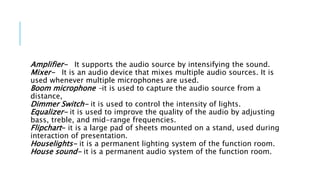 Amplifier- It supports the audio source by intensifying the sound.
Mixer- It is an audio device that mixes multiple audio sources. It is
used whenever multiple microphones are used.
Boom microphone -it is used to capture the audio source from a
distance,
Dimmer Switch- it is used to control the intensity of lights.
Equalizer- it is used to improve the quality of the audio by adjusting
bass, treble, and mid-range frequencies.
Flipchart- it is a large pad of sheets mounted on a stand, used during
interaction of presentation.
Houselights- it is a permanent lighting system of the function room.
House sound- it is a permanent audio system of the function room.
 
