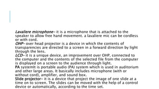 Lavaliere microphone- it is a microphone that is attached to the
speaker to allow free hand movement. a lavaliere mic can be cordless
or with cord.
OHP- over head projector is a device in which the contents of
transparencies are directed to a screen in a forward direction by light
through the lens.
LCD- it is a unique device, an improvement over OHP, connected to
the computer and the contents of the selected file from the computer
is displayed on a screen to the audience through light.
PA systemIt is portable audio (PA) system which is used in auditorium
and other large areas. It basically includes microphone (with or
without cord), amplifier, and sound box.
Slide projector- it is a device that project the image of one slide at a
time on to screen. The slides can be moved with the help of a control
device or automatically, according to the time set.
 