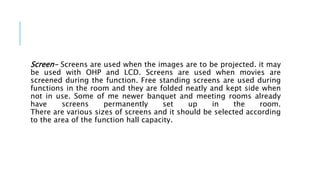 Screen- Screens are used when the images are to be projected. it may
be used with OHP and LCD. Screens are used when movies are
screened during the function. Free standing screens are used during
functions in the room and they are folded neatly and kept side when
not in use. Some of me newer banquet and meeting rooms already
have screens permanently set up in the room.
There are various sizes of screens and it should be selected according
to the area of the function hall capacity.
 