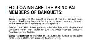 FOLLOWING ARE THE PRINCIPAL
MEMBERS OF BANQUETS:
Banquet Manager is the overall in charge of meeting banquet sales
targets, developing banquet business, customer contact, banquet
administration and supervising all arrangements.
Banquet Sales coordinator prepares sales kits, fact sheets layouts and
proposed menus, visits potential guests to solicit business, conducts
FAM tours of the facility.
Banquet Supervisor coordinates the resources for functions including
table layouts staff scheduling and banquet setup.
 