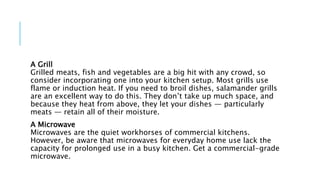 A Grill
Grilled meats, fish and vegetables are a big hit with any crowd, so
consider incorporating one into your kitchen setup. Most grills use
flame or induction heat. If you need to broil dishes, salamander grills
are an excellent way to do this. They don’t take up much space, and
because they heat from above, they let your dishes — particularly
meats — retain all of their moisture.
A Microwave
Microwaves are the quiet workhorses of commercial kitchens.
However, be aware that microwaves for everyday home use lack the
capacity for prolonged use in a busy kitchen. Get a commercial-grade
microwave.
 
