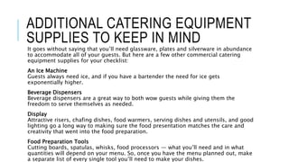 ADDITIONAL CATERING EQUIPMENT
SUPPLIES TO KEEP IN MIND
It goes without saying that you’ll need glassware, plates and silverware in abundance
to accommodate all of your guests. But here are a few other commercial catering
equipment supplies for your checklist:
An Ice Machine
Guests always need ice, and if you have a bartender the need for ice gets
exponentially higher.
Beverage Dispensers
Beverage dispensers are a great way to both wow guests while giving them the
freedom to serve themselves as needed.
Display
Attractive risers, chafing dishes, food warmers, serving dishes and utensils, and good
lighting go a long way to making sure the food presentation matches the care and
creativity that went into the food preparation.
Food Preparation Tools
Cutting boards, spatulas, whisks, food processors — what you’ll need and in what
quantities will depend on your menu. So, once you have the menu planned out, make
a separate list of every single tool you’ll need to make your dishes.
 