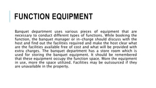 FUNCTION EQUIPMENT
Banquet department uses various pieces of equipment that are
necessary to conduct different types of functions. While booking the
function, the banquet manager or in-charge should discuss with the
host and find out the facilities required and make the host clear what
are the facilities available free of cost and what will be provided with
extra charges. The banquet department has a store room which is
used for storing the banquet equipment. It should be remembered
that these equipment occupy the function space. More the equipment
in use, more the space utilized. Facilities may be outsourced if they
are unavailable in the property.
 