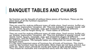 BANQUET TABLES AND CHAIRS
No function can be thought of without these pieces of furniture. These are the
most basic of all the function equipment
Banquet tables
They are used for making different types of table plans, food service, buffet set-
up, display, registration, reception, etc. They are available in quarter round, naff
round, round, square, rectangle, oval, and serpentine shapes of different
dimensions, and the height being 30". These tables of different
They are used for making different types of table plans, food service, buffet set-
up, display, registration, reception, etc. They are available in quarter round, half
round, round, square, rectangle, oval, and serpentine shapes of different
dimensions, and the height being 30". These tables of different shapes are used
for different purpose. The banquet tables are collapsible for easier storage.
Banquet chairs
It is the most important piece of furniture for all kinds of functions. The chairs
used for the function must be comfortable. Most chairs do not have armrest, but
some do. These chairs should be sturdy and made of light weight aluminum.
They should be stackable and transported easily with the help of trolley.
 