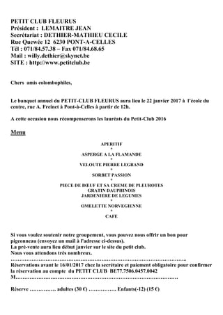 PETIT CLUB FLEURUS
Président : LEMAITRE JEAN
Secrétariat : DETHIER-MATHIEU CECILE
Rue Quewée 12 6230 PONT-A-CELLES
Tél : 071/84.57.38 – Fax 071/84.68.65
Mail : willy.dethier@skynet.be
SITE : http://www.petitclub.be
Chers amis colombophiles,
Le banquet annuel du PETIT-CLUB FLEURUS aura lieu le 22 janvier 2017 à l’école du
centre, rue A. Freinet à Pont-à-Celles à partir de 12h.
A cette occasion nous récompenserons les lauréats du Petit-Club 2016
Menu
APERITIF
*
ASPERGE A LA FLAMANDE
*
VELOUTE PIERRE LEGRAND
*
SORBET PASSION
*
PIECE DE BŒUF ET SA CREME DE PLEUROTES
GRATIN DAUPHINOIS
JARDENIERE DE LEGUMES
*
OMELETTE NORVEGIENNE
*
CAFE
Si vous voulez soutenir notre groupement, vous pouvez nous offrir un bon pour
pigeonneau (envoyez un mail à l'adresse ci-dessus).
La pré-vente aura lieu début janvier sur le site du petit club.
Nous vous attendons très nombreux.
………………………………………………………………………………………..
Réservations avant le 16/01/2017 chez la secrétaire et paiement obligatoire pour confirmer
la réservation au compte du PETIT CLUB BE77.7506.0457.0042
M…………………………………………………………………………………
Réserve …………… adultes (30 €) ……………. Enfants(-12) (15 €)
 