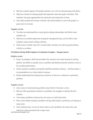 • Ben has a natural rapport with people and does very well at communicating with others.
• Sally has a knack for making people feel important when she speaks with them. This
translates into great opportunities for teamwork and connections to form.
• Jack makes people feel at home with him. His natural ability to work with people is a
great asset to our team.
Negative review
• Tim does not understand how crucial good working relationships with fellow team
members are.
• John has an excellent impression among the management team, yet his fellow team
members cannot stand working with him.
• Paula seems to shrink when she’s around others and does not cultivate good relations
with her co-workers.
5.Problem Solving Skills Employee Evaluation Examples – banquet porter
Positive review
• Greg’s investigative skills has provided a key resource for a team focused on solving
glitches. His ability to quickly assess a problem and identify potential solutions is key to
his excellent performance.
• Frank examines a problem and quickly identifies potential solutions – and then makes a
recommendation as to what solution to pursue.
• Rachel understands the testing process and how to discover a solution to a particular
problem.
Negative review
• Joan is poor at communicating problem status before it becomes a crisis.
• Bill can offer up potential solutions to a problem, but struggles to identify the best
solution.
• Unraveling a problem to discuss the core issues is a skill Janet lacks.
• Peter resists further training in problem solving, believing he is proficient, yet lacking in
many areas.
• In his technical role, we turn to James often to solve problems. He seems slow and
indecisive when presented with a major issue.
Job Performance Evaluation Form
Page 10
 