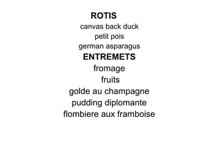 ROTIS
canvas back duck
petit pois
german asparagus
ENTREMETS
fromage
fruits
golde au champagne
pudding diplomante
flombiere aux framboise
 