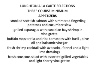 LUNCHEON A LA CARTE SELECTIONS
THREE COURSE MINIMUM
APPETIZERS
smoked scottish salmon with simmered fingerling
potatoes and cucumber slaw
grilled asparagus with canadian bay shrimp in
vinaigrette
buffalo mozzarella and ripe tomatoes with basil , olive
oil and balsamic vinegar
fresh shrimp cocktail with avocado , fennel and a light
lime dressings
fresh couscous salad with assorted grilled vegetables
and light sherry vinaigrette
 