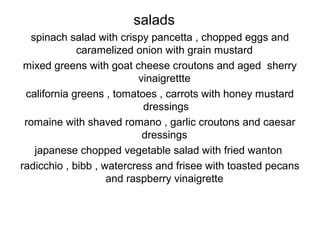 salads
spinach salad with crispy pancetta , chopped eggs and
caramelized onion with grain mustard
mixed greens with goat cheese croutons and aged sherry
vinaigrettte
california greens , tomatoes , carrots with honey mustard
dressings
romaine with shaved romano , garlic croutons and caesar
dressings
japanese chopped vegetable salad with fried wanton
radicchio , bibb , watercress and frisee with toasted pecans
and raspberry vinaigrette
 