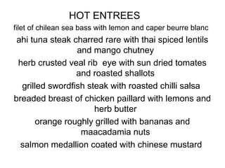 HOT ENTREES
filet of chilean sea bass with lemon and caper beurre blanc
ahi tuna steak charred rare with thai spiced lentils
and mango chutney
herb crusted veal rib eye with sun dried tomates
and roasted shallots
grilled swordfish steak with roasted chilli salsa
breaded breast of chicken paillard with lemons and
herb butter
orange roughly grilled with bananas and
maacadamia nuts
salmon medallion coated with chinese mustard
 