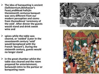  The idea of banqueting is ancient
(Sellisternium,Belshazzar's
Feast,andMead halls)In
thesixteenth centurya banquet
was very different from our
modern perception and stems
from themedieval 'ceremony of
the void'. After dinner the guests
would stand and drink sweet
wine and
 spices while the table was
cleared, or ‘voided’ (Later in the
seventeenth century ‘void’
would bereplaced with the
French ‘dessert’). During the
sixteenth century, guests would
no longer stand
 in the great chamber whilst the
table was cleared and the room
prepared for entertainment,
butwould retire to the parlour or
banqueting room
 