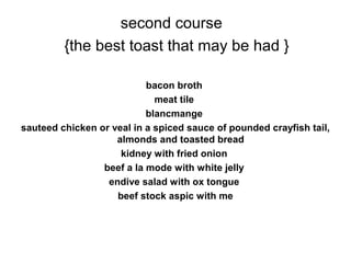 second course
{the best toast that may be had }
bacon broth
meat tile
blancmange
sauteed chicken or veal in a spiced sauce of pounded crayfish tail,
almonds and toasted bread
kidney with fried onion
beef a la mode with white jelly
endive salad with ox tongue
beef stock aspic with me
 