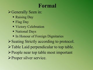 Formal
Generally Seen in:
 Raising Day
 Flag Day
 Victory Celebration
 National Days
 In Honour of Foreign Dignitaries
Seating Strictly according to protocol.
Table Laid perpendicular to top table.
People near top table most important
Proper silver service.
 