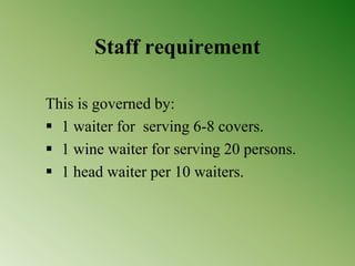 Staff requirement
This is governed by:
 1 waiter for serving 6-8 covers.
 1 wine waiter for serving 20 persons.
 1 head waiter per 10 waiters.
 