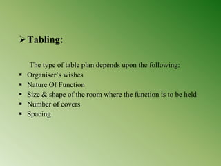 Tabling:
The type of table plan depends upon the following:
 Organiser’s wishes
 Nature Of Function
 Size & shape of the room where the function is to be held
 Number of covers
 Spacing
 