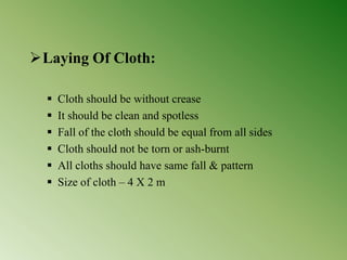 Laying Of Cloth:
 Cloth should be without crease
 It should be clean and spotless
 Fall of the cloth should be equal from all sides
 Cloth should not be torn or ash-burnt
 All cloths should have same fall & pattern
 Size of cloth – 4 X 2 m
 