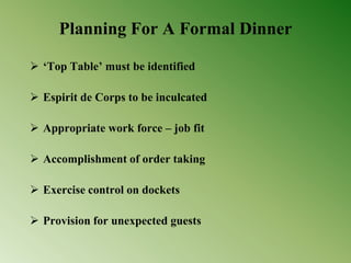 Planning For A Formal Dinner
 ‘Top Table’ must be identified
 Espirit de Corps to be inculcated
 Appropriate work force – job fit
 Accomplishment of order taking
 Exercise control on dockets
 Provision for unexpected guests
 