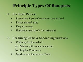Principle Types Of Banquets
 For Small Parties:
 Restaurant & part of restaurant can be used
 Preset menu & time
 Easy to arrange
 Generates good profit for restaurant
 For Dining Clubs & Service Organisations:
 Club may be formed of:
a) Patrons with common interest
b) Regular Customers
 Meal service for Service Clubs
 