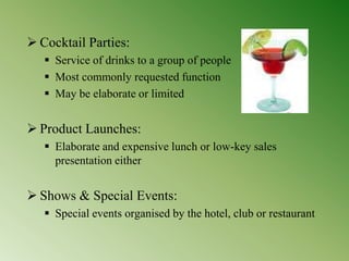  Cocktail Parties:
 Service of drinks to a group of people
 Most commonly requested function
 May be elaborate or limited
 Product Launches:
 Elaborate and expensive lunch or low-key sales
presentation either
 Shows & Special Events:
 Special events organised by the hotel, club or restaurant
 