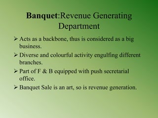 Banquet:Revenue Generating
Department
 Acts as a backbone, thus is considered as a big
business.
 Diverse and colourful activity engulfing different
branches.
 Part of F & B equipped with push secretarial
office.
 Banquet Sale is an art, so is revenue generation.
 