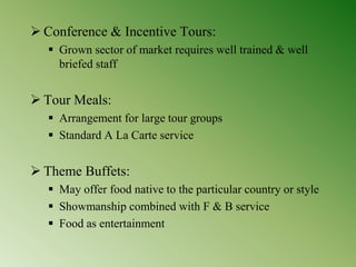  Conference & Incentive Tours:
 Grown sector of market requires well trained & well
briefed staff
 Tour Meals:
 Arrangement for large tour groups
 Standard A La Carte service
 Theme Buffets:
 May offer food native to the particular country or style
 Showmanship combined with F & B service
 Food as entertainment
 