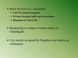  Basic division in 3 categories:
 CITCO owned banquets
 Private banquet halls and farm house
 Banquets at Taj GVK
 Banqueting is a major revenue earner in
Chandigarh.
 City mostly occupied by Punjabis who believe in
celebration.
 